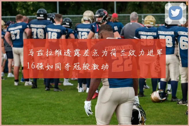 马兹拉维透露差点为荷兰效力进军16强如同夺冠般激动