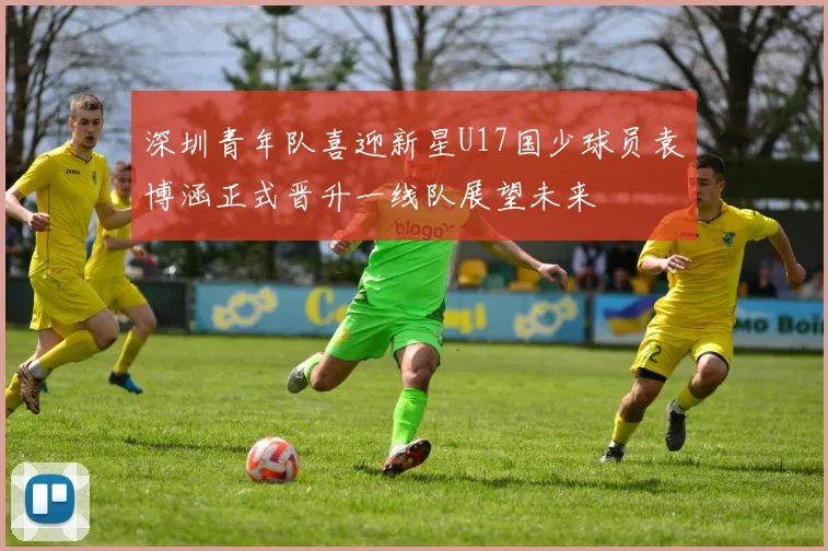 深圳青年队喜迎新星U17国少球员袁博涵正式晋升一线队展望未来