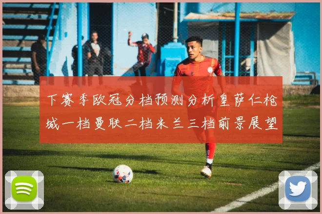下赛季欧冠分档预测分析皇萨仁枪城一档曼联二档米兰三档前景展望