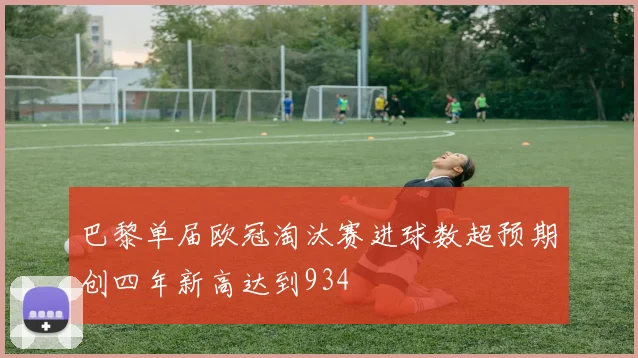 巴黎单届欧冠淘汰赛进球数超预期创四年新高达到934