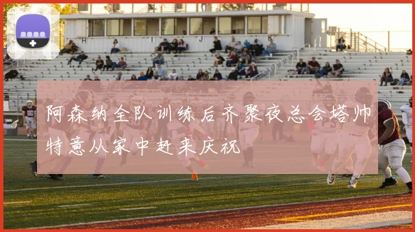 阿森纳全队训练后齐聚夜总会塔帅特意从家中赶来庆祝