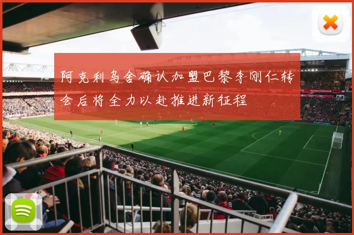 阿克利乌舍确认加盟巴黎李刚仁转会后将全力以赴推进新征程