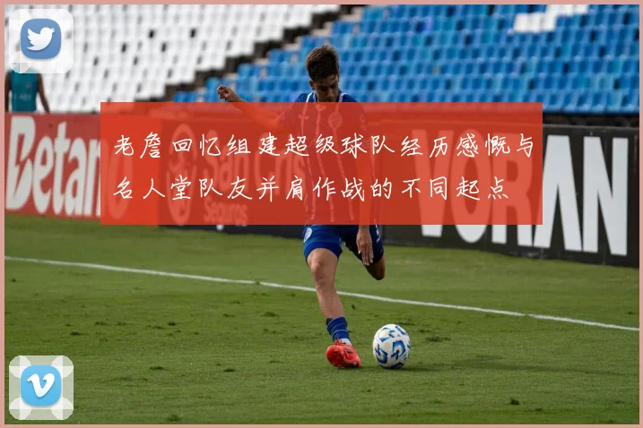 老詹回忆组建超级球队经历感慨与名人堂队友并肩作战的不同起点