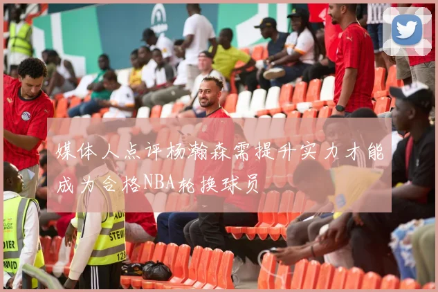 媒体人点评杨瀚森需提升实力才能成为合格NBA轮换球员