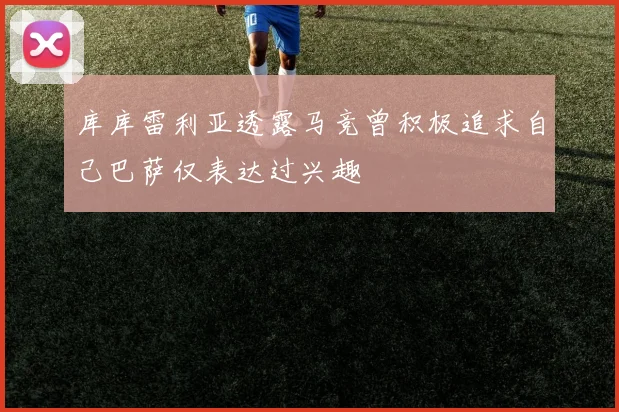 库库雷利亚透露马竞曾积极追求自己巴萨仅表达过兴趣