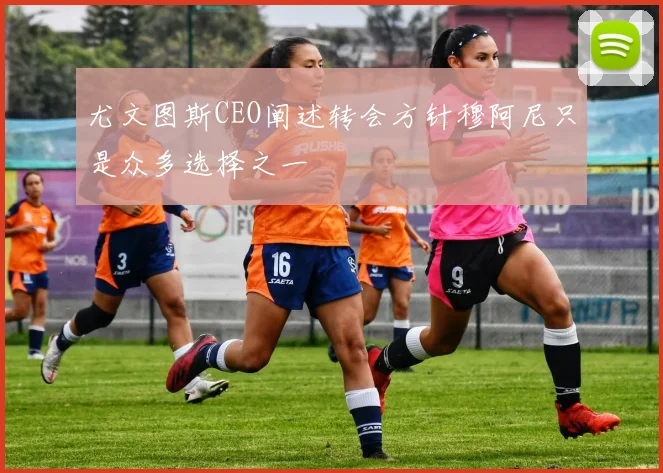 尤文图斯CEO阐述转会方针穆阿尼只是众多选择之一