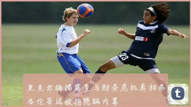 里克尔梅揭露皇马财务危机真相弗洛伦蒂诺被指隐瞒内幕
