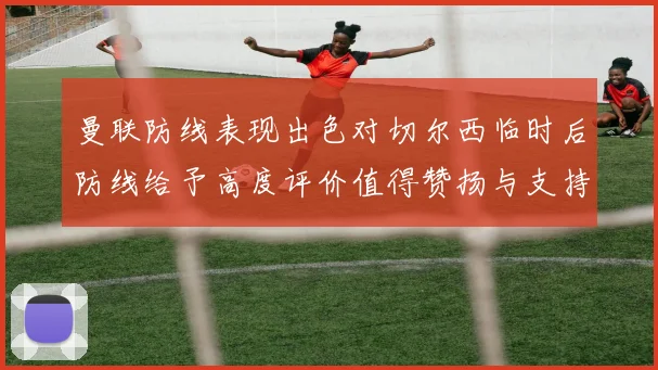 曼联防线表现出色对切尔西临时后防线给予高度评价值得赞扬与支持