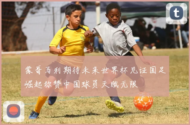 蒙哥马利期待未来世界杯见证国足崛起称赞中国球员天赋无限