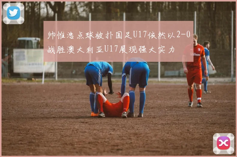 帅惟浩点球被扑国足U17依然以2-0战胜澳大利亚U17展现强大实力