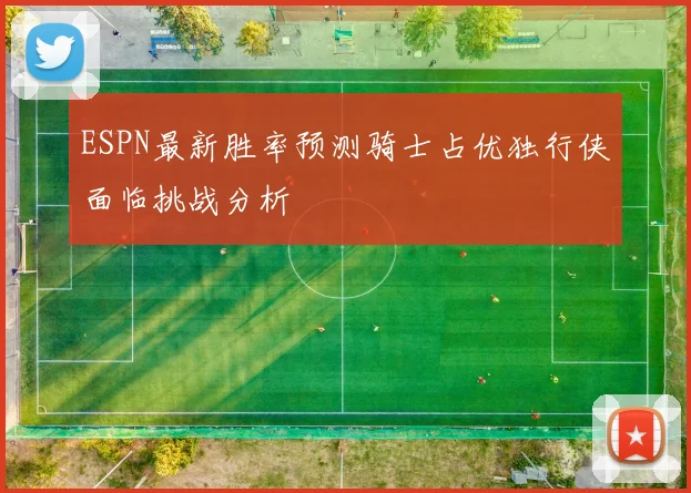 ESPN最新胜率预测骑士占优独行侠面临挑战分析