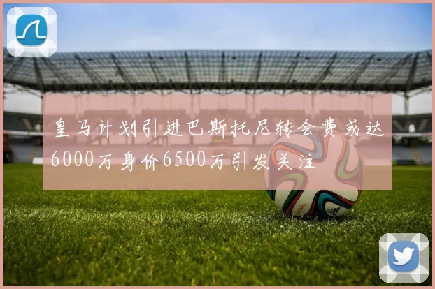 皇马计划引进巴斯托尼转会费或达6000万身价6500万引发关注
