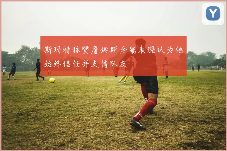 斯玛特称赞詹姆斯全能表现认为他始终信任并支持队友