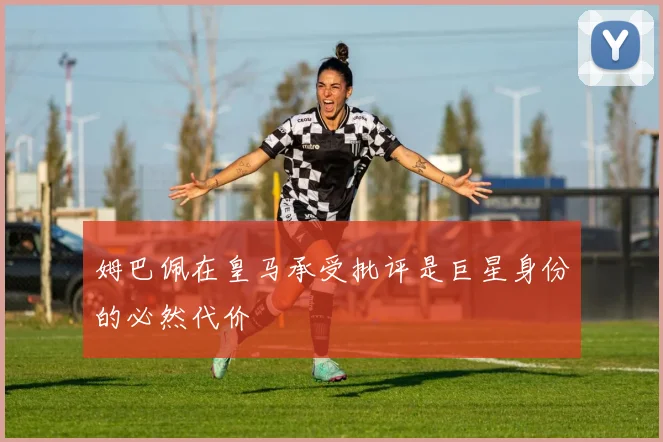 姆巴佩在皇马承受批评是巨星身份的必然代价