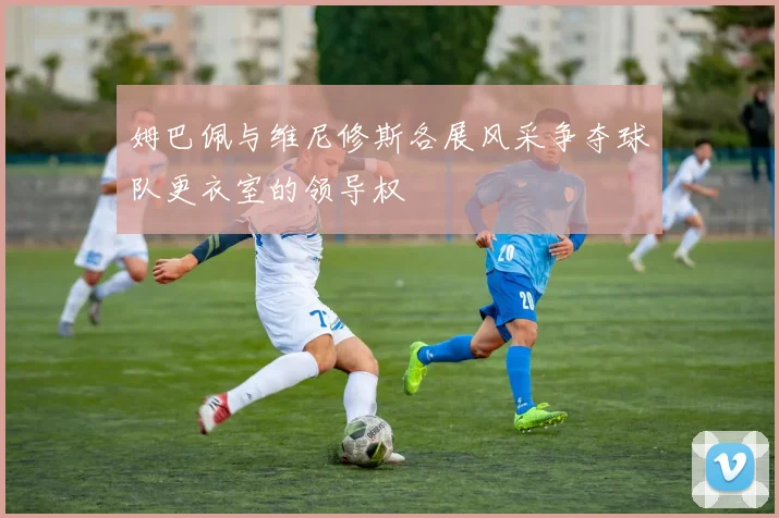 姆巴佩与维尼修斯各展风采争夺球队更衣室的领导权