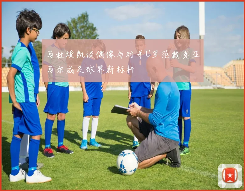 马杜埃凯谈偶像与对手C罗范戴克亚马尔成足球界新标杆