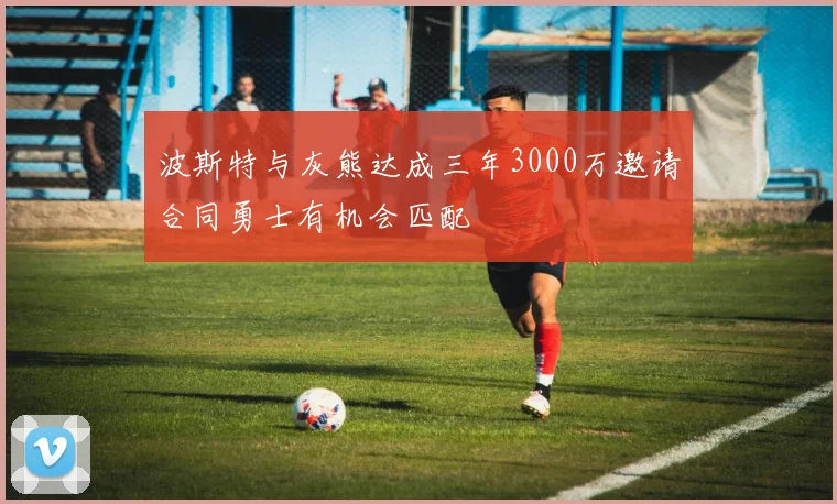 波斯特与灰熊达成三年3000万邀请合同勇士有机会匹配