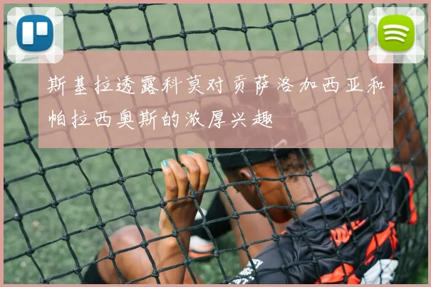 斯基拉透露科莫对贡萨洛加西亚和帕拉西奥斯的浓厚兴趣